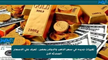 تغيرات جديدة في سعر الذهب والدولار بمصر.. تعرف على الأسعار المحدثة الآن